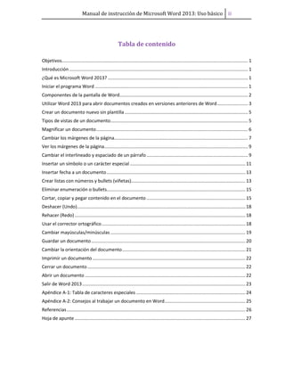 Manual de instrucción de Microsoft Word 2013: Uso básico ii
Tabla de contenido
Objetivos................................................................................................................................................. 1
Introducción ........................................................................................................................................... 1
¿Qué es Microsoft Word 2013? ............................................................................................................. 1
Iniciar el programa Word ....................................................................................................................... 1
Componentes de la pantalla de Word.................................................................................................... 2
Utilizar Word 2013 para abrir documentos creados en versiones anteriores de Word........................ 3
Crear un documento nuevo sin plantilla................................................................................................ 5
Tipos de vistas de un documento........................................................................................................... 5
Magnificar un documento...................................................................................................................... 6
Cambiar los márgenes de la página........................................................................................................ 7
Ver los márgenes de la página................................................................................................................ 9
Cambiar el interlineado y espaciado de un párrafo............................................................................... 9
Insertar un símbolo o un carácter especial.......................................................................................... 11
Insertar fecha a un documento............................................................................................................ 13
Crear listas con números y bullets (viñetas)......................................................................................... 13
Eliminar enumeración o bullets............................................................................................................ 15
Cortar, copiar y pegar contenido en el documento ............................................................................. 15
Deshacer (Undo)................................................................................................................................... 18
Rehacer (Redo)..................................................................................................................................... 18
Usar el corrector ortográfico................................................................................................................ 18
Cambiar mayúsculas/minúsculas ......................................................................................................... 19
Guardar un documento........................................................................................................................ 20
Cambiar la orientación del documento................................................................................................ 21
Imprimir un documento ....................................................................................................................... 22
Cerrar un documento........................................................................................................................... 22
Abrir un documento ............................................................................................................................. 22
Salir de Word 2013............................................................................................................................... 23
Apéndice A-1: Tabla de caracteres especiales ..................................................................................... 24
Apéndice A-2: Consejos al trabajar un documento en Word............................................................... 25
Referencias........................................................................................................................................... 26
Hoja de apunte..................................................................................................................................... 27
 