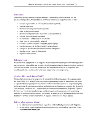 Manual de instrucción de Microsoft Word 201: Uso básico ͟
Objetivos
Este manual ayudará a los participantes a adquirir conocimiento y destrezas en el uso del
procesador de palabras, Microsoft Word. Al finalizar este manual los participantes podrán:
• Conocer el procesador de palabras Microsoft Word (Word)
• Iniciar el programa
• Identificar los componentes de la pantalla
• Crear un documento nuevo
• Identificar los tipos de vistas disponibles en Microsoft Word
• Cambiar los márgenes de una página
• Insertar fecha y símbolos en un documento
• Crear listas de números bullet (viñetas)
• Conocer y usar las funciones para cortar, copiar y pegar
• Usar las funciones de Deshacer (undo) y rehacer (redo)
• Corregir un documento utilizando el corrector ortográfico
• Guardar, cerrar y abrir un documento
• Imprimir un documento
Introducción
Microsoft Word 2013 (Word) es un programa de aplicación enfocado en procesamiento de palabras
que nos permite crear, editar, dar formato e imprimir cualquier tipo de documento, como puede ser
una carta, un informe, un resumé, entre otros. Microsoft Word es uno de los programas más
vendido y utilizado a nivel mundial, tanto para uso personal como empresarial.
¿Qué es Microsoft Word 2013?
Microsoft Word es uno de los programas de aplicación incluido en cualquiera de los paquetes de
Microsoft Office 2013. Word 2013 es un potente programa de creación de documentos que ofrece
la capacidad de crear y compartir documentos mediante la combinación de un conjunto completo
de herramientas de escritura con una interfaz fácil de usar, enfocada en el concepto GUI (Graphical
User Interface). La versión 2013, dispone de nuevas herramientas de edición, diagramas y gráficos.
Sin tener que invertir demasiado tiempo, podrá conseguir resultados visualmente atractivos y
efectivos en el formato del documento. Los usuarios se beneficiarán de las mejoras en las funciones
de edición y formato para crear contenido de aspecto profesional con mayor rapidez.
Iniciar el programa Word
1. En la barra de tareas de Windows, haga clic al botón de Start y seleccione, All Programs.
2. Le aparecerán toda la lista de programas que dispone la computadora. Identifique y haga
clic en Microsoft Office 2013.
 