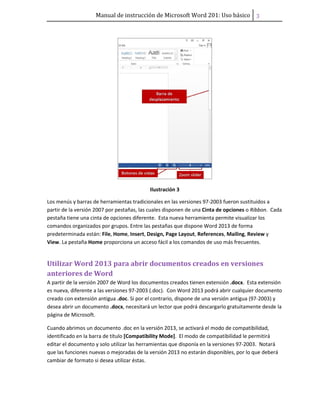 Manual de instrucción de Microsoft Word 201: Uso básico ͡
Ilustración 3
Los menús y barras de herramientas tradicionales en las versiones 97-2003 fueron sustituidos a
partir de la versión 2007 por pestañas, las cuales disponen de una Cinta de opciones o Ribbon. Cada
pestaña tiene una cinta de opciones diferente. Esta nueva herramienta permite visualizar los
comandos organizados por grupos. Entre las pestañas que dispone Word 2013 de forma
predeterminada están: File, Home, Insert, Design, Page Layout, References, Mailing, Review y
View. La pestaña Home proporciona un acceso fácil a los comandos de uso más frecuentes.
Utilizar Word 2013 para abrir documentos creados en versiones
anteriores de Word
A partir de la versión 2007 de Word los documentos creados tienen extensión .docx. Esta extensión
es nueva, diferente a las versiones 97-2003 (.doc). Con Word 2013 podrá abrir cualquier documento
creado con extensión antigua .doc. Si por el contrario, dispone de una versión antigua (97-2003) y
desea abrir un documento .docx, necesitará un lector que podrá descargarlo gratuitamente desde la
página de Microsoft.
Cuando abrimos un documento .doc en la versión 2013, se activará el modo de compatibilidad,
identificado en la barra de título [Compatibility Mode]. El modo de compatibilidad le permitirá
editar el documento y solo utilizar las herramientas que disponía en la versiones 97-2003. Notará
que las funciones nuevas o mejoradas de la versión 2013 no estarán disponibles, por lo que deberá
cambiar de formato si desea utilizar éstas.
 