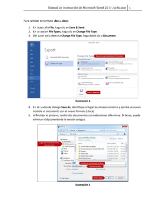 Manual de instrucción de Microsoft Word 201: Uso básico ͢
Para cambiar de formato .doc a .docx:
1. En la pestaña File, haga clic en Save & Send.
2. En la sección File Types, haga clic en Change File Type.
3. Del panel de la derecha Change File Type, haga doble clic a Document.
Ilustración 4
4. En el cuadro de diálogo Save As, identifique el lugar de almacenamiento y escriba un nuevo
nombre al documento con el nuevo formato (.docx).
5. Al finalizar el proceso, tendrá dos documentos con extensiones diferentes. Si desea, puede
eliminar el documento de la versión antigua.
Ilustración 5
 