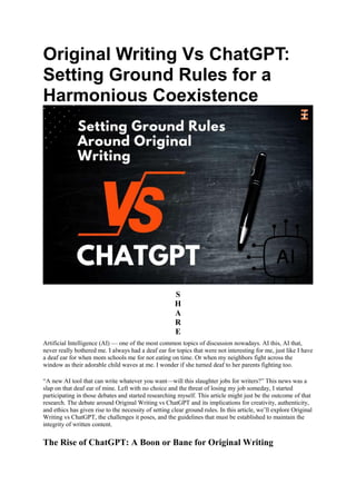 Original Writing Vs ChatGPT:
Setting Ground Rules for a
Harmonious Coexistence
S
H
A
R
E
Artificial Intelligence (AI) — one of the most common topics of discussion nowadays. AI this, AI that,
never really bothered me. I always had a deaf ear for topics that were not interesting for me, just like I have
a deaf ear for when mom schools me for not eating on time. Or when my neighbors fight across the
window as their adorable child waves at me. I wonder if she turned deaf to her parents fighting too.
“A new AI tool that can write whatever you want—will this slaughter jobs for writers?” This news was a
slap on that deaf ear of mine. Left with no choice and the threat of losing my job someday, I started
participating in those debates and started researching myself. This article might just be the outcome of that
research. The debate around Original Writing vs ChatGPT and its implications for creativity, authenticity,
and ethics has given rise to the necessity of setting clear ground rules. In this article, we’ll explore Original
Writing vs ChatGPT, the challenges it poses, and the guidelines that must be established to maintain the
integrity of written content.
The Rise of ChatGPT: A Boon or Bane for Original Writing
 