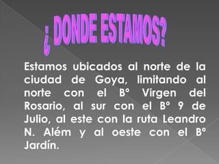 ¿ DONDE ESTAMOS?   Estamos ubicados al norte de la ciudad de Goya, limitando al norte con el Bº Virgen del Rosario, al sur con el Bº 9 de Julio, al este con la ruta Leandro N. Além y al oeste con el Bº Jardín.