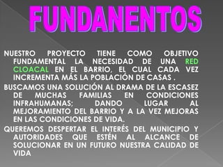 FUNDANENTOSNUESTRO PROYECTO TIENE COMO OBJETIVO FUNDAMENTAL LA NECESIDAD DE UNA REDCLOACAL EN EL BARRIO, EL CUAL CADA VEZ INCREMENTA MÁS LA POBLACIÓN DE CASAS .BUSCAMOS UNA SOLUCIÓN AL DRAMA DE LA ESCASEZ DE MUCHAS FAMILIAS EN CONDICIONES INFRAHUMANAS;DANDO LUGAR AL MEJORAMIENTO DEL BARRIO Y A LA VEZ MEJORAS EN LAS CONDICIONES DE VIDA.QUEREMOS DESPERTAR EL INTERÉS DEL MUNICIPIO Y AUTORIDADES QUE ESTÉN AL ALCANCE DE SOLUCIONAR EN UN FUTURO NUESTRA CALIDAD DE VIDA