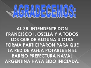 AGRADECEMOS:AL SR. INTENDENTE DON FRANCISCO I. OSELLA Y A TODOS LOS QUE DE ALGUNA U OTRA FORMA PARTICIPARON PARA QUE LA RED DE AGUA POTABLE EN EL BARRIO PREFECTURA NAVAL ARGENTINA HAYA SIDO INICIADA.