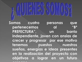 ¿ QUIENES SOMOS?Somos cuatro personas que pertenecemos al “Bº PREFECTURA”, un barrio independiente, joven con ansias de crecer y progresar por ese motivo tenemos puestos nuestros sueños, energías e ideas presentes en la realización del proyecto con  objetivos a lograr en un futuro cercano