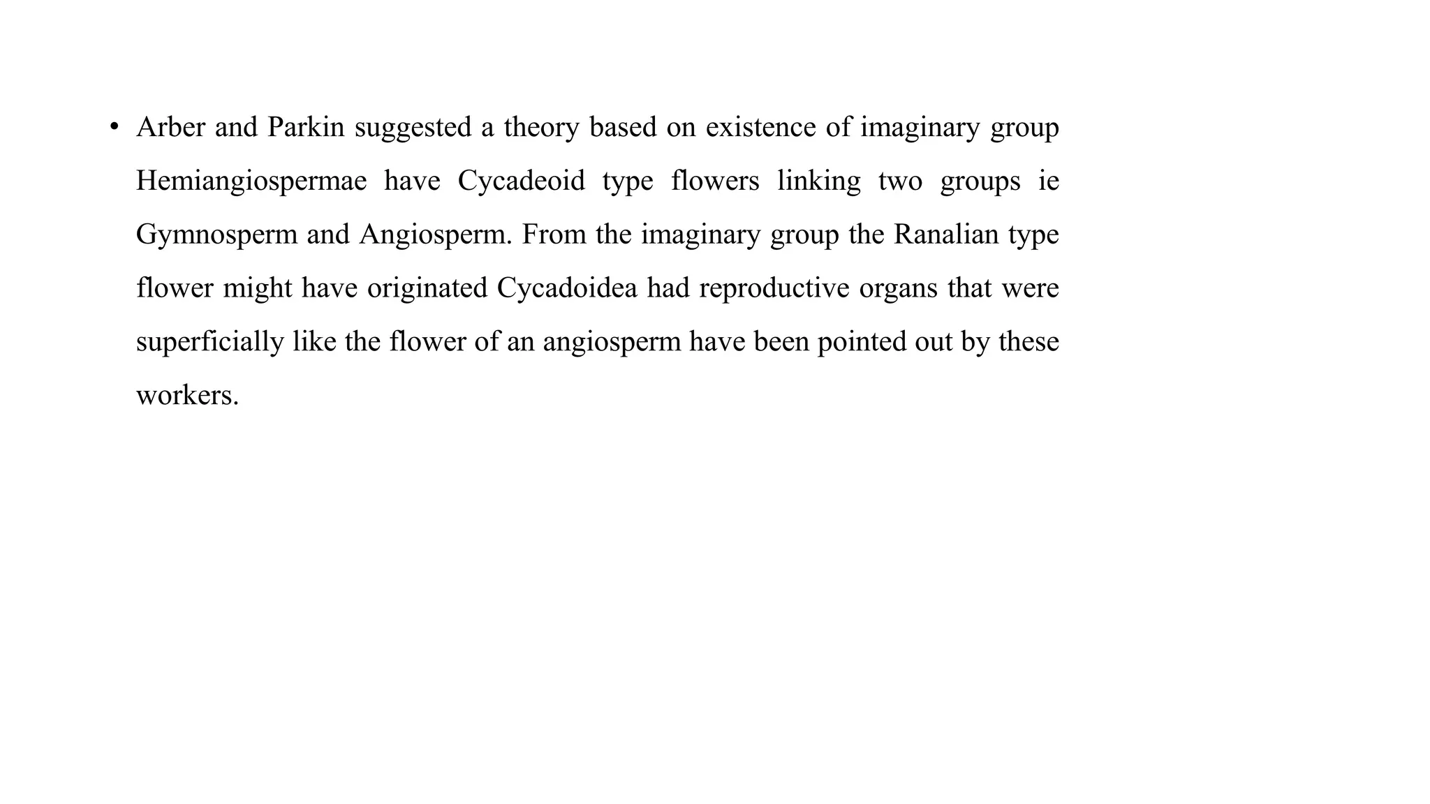 • Arber and Parkin suggested a theory based on existence of imaginary group
Hemiangiospermae have Cycadeoid type flowers linking two groups ie
Gymnosperm and Angiosperm. From the imaginary group the Ranalian type
flower might have originated Cycadoidea had reproductive organs that were
superficially like the flower of an angiosperm have been pointed out by these
workers.
 