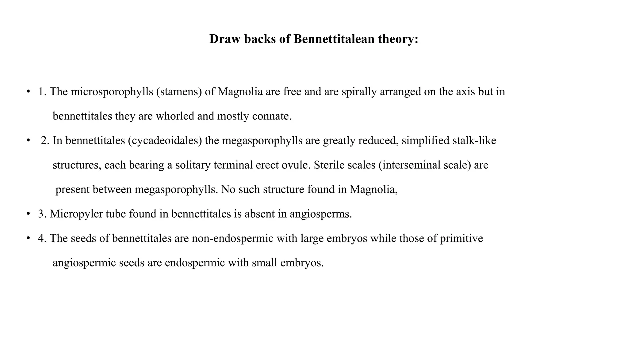 Draw backs of Bennettitalean theory:
• 1. The microsporophylls (stamens) of Magnolia are free and are spirally arranged on the axis but in
bennettitales they are whorled and mostly connate.
• 2. In bennettitales (cycadeoidales) the megasporophylls are greatly reduced, simplified stalk-like
structures, each bearing a solitary terminal erect ovule. Sterile scales (interseminal scale) are
present between megasporophylls. No such structure found in Magnolia,
• 3. Micropyler tube found in bennettitales is absent in angiosperms.
• 4. The seeds of bennettitales are non-endospermic with large embryos while those of primitive
angiospermic seeds are endospermic with small embryos.
 