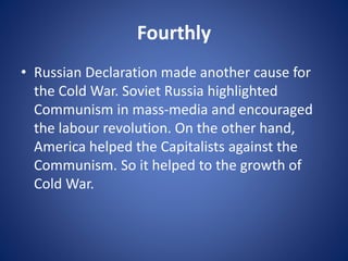 Fourthly
• Russian Declaration made another cause for
the Cold War. Soviet Russia highlighted
Communism in mass-media and encouraged
the labour revolution. On the other hand,
America helped the Capitalists against the
Communism. So it helped to the growth of
Cold War.
 
