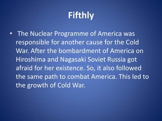Fifthly
• The Nuclear Programme of America was
responsible for another cause for the Cold
War. After the bombardment of America on
Hiroshima and Nagasaki Soviet Russia got
afraid for her existence. So, it also followed
the same path to combat America. This led to
the growth of Cold War.
 