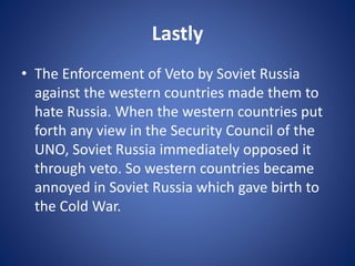 Lastly
• The Enforcement of Veto by Soviet Russia
against the western countries made them to
hate Russia. When the western countries put
forth any view in the Security Council of the
UNO, Soviet Russia immediately opposed it
through veto. So western countries became
annoyed in Soviet Russia which gave birth to
the Cold War.
 