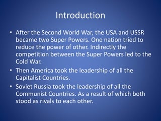 Introduction
• After the Second World War, the USA and USSR
became two Super Powers. One nation tried to
reduce the power of other. Indirectly the
competition between the Super Powers led to the
Cold War.
• Then America took the leadership of all the
Capitalist Countries.
• Soviet Russia took the leadership of all the
Communist Countries. As a result of which both
stood as rivals to each other.
 