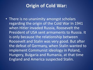Origin of Cold War:
• There is no unanimity amongst scholars
regarding the origin of the Cold War In 1941
when Hitler invaded Russia, Roosevelt the
President of USA sent armaments to Russia. It
is only because the relationship between
Roosevelt and Stalin was very good. But after
the defeat of Germany, when Stalin wanted to
implement Communist ideology in Poland,
Hungery, Bulgaria and Rumania, at that time
England and America suspected Stalin.
 