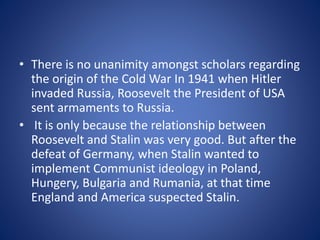 • There is no unanimity amongst scholars regarding
the origin of the Cold War In 1941 when Hitler
invaded Russia, Roosevelt the President of USA
sent armaments to Russia.
• It is only because the relationship between
Roosevelt and Stalin was very good. But after the
defeat of Germany, when Stalin wanted to
implement Communist ideology in Poland,
Hungery, Bulgaria and Rumania, at that time
England and America suspected Stalin.
 