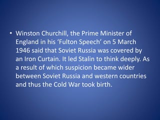 • Winston Churchill, the Prime Minister of
England in his ‘Fulton Speech’ on 5 March
1946 said that Soviet Russia was covered by
an Iron Curtain. It led Stalin to think deeply. As
a result of which suspicion became wider
between Soviet Russia and western countries
and thus the Cold War took birth.
 