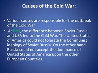 Causes of the Cold War:
• Various causes are responsible for the outbreak
of the Cold War.
• At first, the difference between Soviet Russia
and USA led to the Cold War. The United States
of America could not tolerate the Communist
ideology of Soviet Russia. On the other hand,
Russia could not accept the dominance of
United States of America upon the other
European Countries.
 