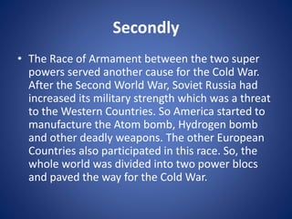 Secondly
• The Race of Armament between the two super
powers served another cause for the Cold War.
After the Second World War, Soviet Russia had
increased its military strength which was a threat
to the Western Countries. So America started to
manufacture the Atom bomb, Hydrogen bomb
and other deadly weapons. The other European
Countries also participated in this race. So, the
whole world was divided into two power blocs
and paved the way for the Cold War.
 