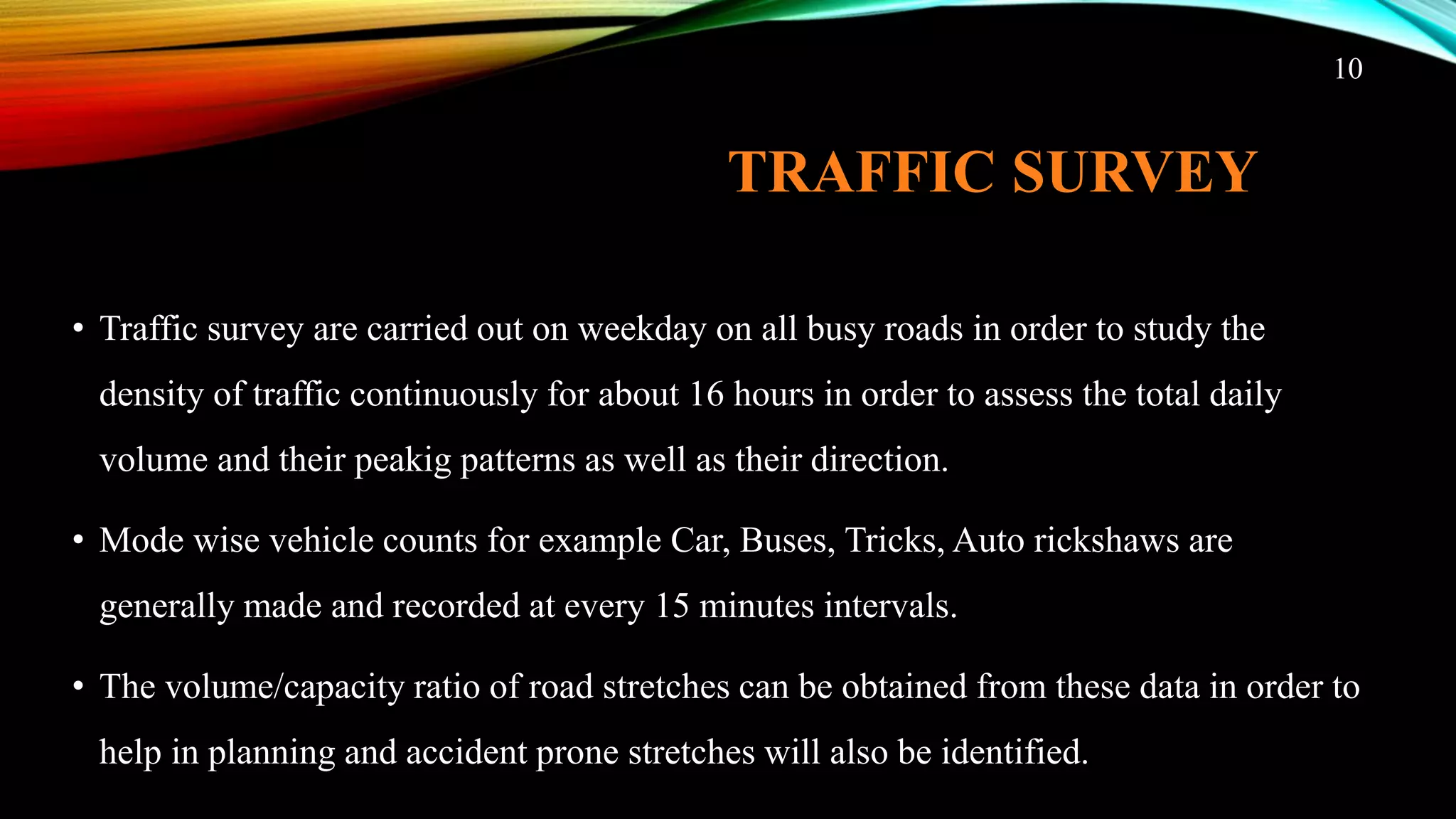 TRAFFIC SURVEY
• Traffic survey are carried out on weekday on all busy roads in order to study the
density of traffic continuously for about 16 hours in order to assess the total daily
volume and their peakig patterns as well as their direction.
• Mode wise vehicle counts for example Car, Buses, Tricks, Auto rickshaws are
generally made and recorded at every 15 minutes intervals.
• The volume/capacity ratio of road stretches can be obtained from these data in order to
help in planning and accident prone stretches will also be identified.
10
 