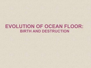 EVOLUTION OF OCEAN FLOOR:
BIRTH AND DESTRUCTION
 