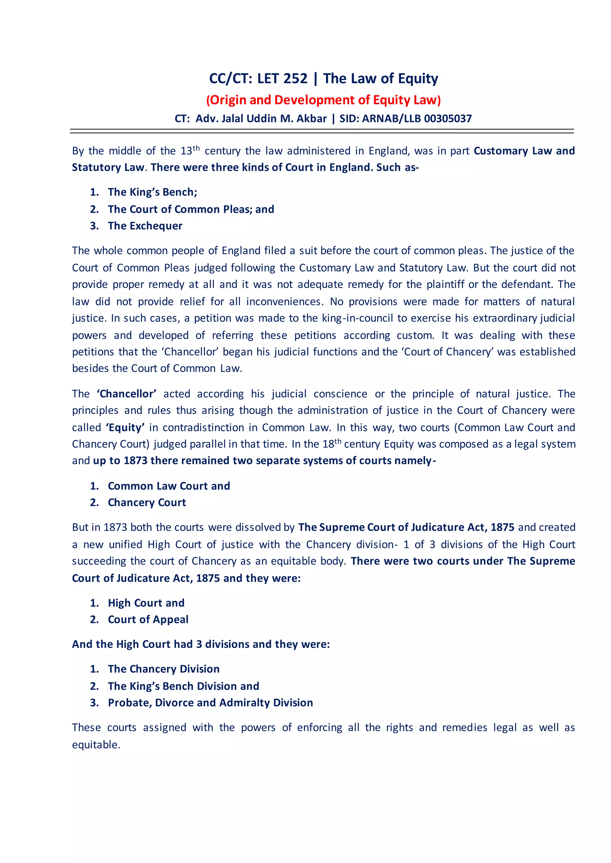 CC/CT: LET 252 | The Law of Equity
(Origin and Development of Equity Law)
CT: Adv. Jalal Uddin M. Akbar | SID: ARNAB/LLB 00305037
By the middle of the 13th century the law administered in England, was in part Customary Law and
Statutory Law. There were three kinds of Court in England. Such as-
1. The King’s Bench;
2. The Court of Common Pleas; and
3. The Exchequer
The whole common people of England filed a suit before the court of common pleas. The justice of the
Court of Common Pleas judged following the Customary Law and Statutory Law. But the court did not
provide proper remedy at all and it was not adequate remedy for the plaintiff or the defendant. The
law did not provide relief for all inconveniences. No provisions were made for matters of natural
justice. In such cases, a petition was made to the king-in-council to exercise his extraordinary judicial
powers and developed of referring these petitions according custom. It was dealing with these
petitions that the ‘Chancellor’ began his judicial functions and the ‘Court of Chancery’ was established
besides the Court of Common Law.
The ‘Chancellor’ acted according his judicial conscience or the principle of natural justice. The
principles and rules thus arising though the administration of justice in the Court of Chancery were
called ‘Equity’ in contradistinction in Common Law. In this way, two courts (Common Law Court and
Chancery Court) judged parallel in that time. In the 18th century Equity was composed as a legal system
and up to 1873 there remained two separate systems of courts namely-
1. Common Law Court and
2. Chancery Court
But in 1873 both the courts were dissolved by The Supreme Court of Judicature Act, 1875 and created
a new unified High Court of justice with the Chancery division- 1 of 3 divisions of the High Court
succeeding the court of Chancery as an equitable body. There were two courts under The Supreme
Court of Judicature Act, 1875 and they were:
1. High Court and
2. Court of Appeal
And the High Court had 3 divisions and they were:
1. The Chancery Division
2. The King’s Bench Division and
3. Probate, Divorce and Admiralty Division
These courts assigned with the powers of enforcing all the rights and remedies legal as well as
equitable.
 