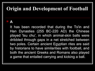 Origin and Development of Football

   A
    It has been recorded that during the Ts'in and
    Han Dynasties (255 BC-220 AD) the Chinese
    played 'tsu chu', in which animal-skin balls were
    dribbled through gaps in a net stretched between
    two poles. Certain ancient Egyptian rites are said
    by historians to have similarities with football, and
    both the ancient Greeks and Romans also played
    a game that entailed carrying and kicking a ball.
 