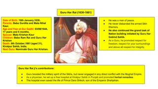 Guru Har Rai (1630-1661)
● He was a man of peace.
● He never disbanded the armed Sikh
Warriors.
● He also continued the grand task of
Nation building initiated by Guru Har
Gobind Sahib.
● As a Guru, he promoted respect for
freedom, respect for your surroundings
and above all respect for integrity.
Date of Birth: 16th January,1630..
Parents: Baba Gurdita and Mata Nihal
Kaur.
Age and Year at Gur Gadhi: 03/08/1644,
17 years and 6 months.
Spouse: Mata Krishan Kaur
Children: Baba Ram Rai and Guru Har
Krishan
Death: 6th October,1661 (aged 31),
Kiratpur Sahib, India.
Next Guru: Nominate Guru Har Krishan.
Guru Har Rai ji’s contributions:
● Guru boosted the military spirit of the Sikhs, but never engaged in any direct conflict with the Mughal Empire.
● As a physician, he set up a free hospital at Kiratpur Sahib in Punjab and promoted herbal remedies.
● The hospital even saved the life of Prince Dara Shikoh, son of the Emperor Shahjahan.
 
