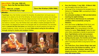 Guru Har Krishan (1656-1664)
Date of Birth: 17th July, 1656 A.D.
Parents: Guru Har Rai and Mata Kishan
Kaur.
Death: 1664 A.D., at Delhi.
Next Guru: Nominate Guru Tegh
Bahadur.
● Guru Har Krishan.,7 July 1656 – 30 March 1664
was the eighth of the ten Sikh Gurus.
● At the age of five, he became the youngest Guru in
Sikhism on 7 October 1661, succeeding his father,
Guru Har Rai.
● He contracted smallpox in 1664 and died before
reaching his eighth birthday.
● It is said that he died because he contracted
smallpox while successfully curing his
followers.
● He is also known as Bal Guru (Child Guru), and
sometimes spelled in Sikh literature as Hari
Krishan Sahib. He is remembered in the Sikh
tradition for saying "Baba Bakale" before he died,
which Sikhs interpreted to identify his granduncle
Guru Tegh Bahadur as the next successor.
● Har Krishan had the shortest reign as Guru,
lasting only two years, five months and 24 days.
● The Guru wished that nobody mourn his death,
rather instructing the Sikhs to sing hymns from the
Gurbani.
● The Tenth Guru, Guru Gobind Singh, later paid
tribute to Guru Har Krishan by stating.,“Let us
think of the holy Har Krishan, whose sight
dispels all sorrow,” which forms a part of the
daily Sikh prayer Ardas.
Teachings: Guru Har Krishan consoled the disciples. He asked them not to give way to
despair but to abide by the will of the Almighty. All should sing God’s praises and not weep
or lament. As days went by, the disciples began pouring in from far and near. They were
delighted to have a sight of the Guru. He sat on the throne, a small figure, young in years,
but mature in wisdom. Guru Har Krishan had a rare ability to explain passages from the
Holy Granth. He delighted the hearts of his disciples with his commentaries. He reminded
them to cherish the One God alone and asked them to discard passions and learn the
virtues of patience, charity, and love. He taught Sikhs about caring for the suffering
through caring for cholera and smallpox victims.
 