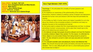 Guru Tegh Bahadur (1621-1675)
Date of Birth: 1st April, 1621 A.D.
Parents: Guru Hargobind Sahib and Mata Nanaki.
Spouse: Mata Gujri ji
Children: Guru Gobind Singh.
Death: 1675 A.D., at Delhi.
Next Guru: Nominate Guru Gobind Singh.
Teachings: 1. He articulates the unreality of human passions and
possessions.
2. He brightens our awareness of the ephemerality of the material
phenomena, however instead of creating a sense of despair and depression,
elevates the human mind and imbues it with the hope that permeates the
cosmos.
3. He fortifies our faith in human nature and makes it possible for us to rise
above the irritants of the immediate problems of existence and keep our
attention focused on the everlasting and eternal.
4. His hymns seek to redeem life from meaninglessness and fear, to enlarge
and enliven humans’ consciousness, and to open their inward eye to the
glory of all redeeming ever-existent truth.
5. He believed strongly that people should be allowed and have the freedom
to worship whatever religion they wanted. For this reason, he defended the
Hindu religion to try and protect Hindus from being forced to convert to
Islam. He also refused to convert to Islam and was executed and martyred
as a result.
6. One should consider pain and pleasure, honor and dishonor the
same. One should renounce both praise and blame and even the search for
salvation. This is a very difficult path and rare is a (Gurmukhi) pious person
who knows how to tread it."
 