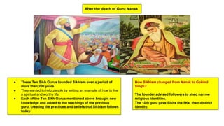 After the death of Guru Nanak
● These Ten Sikh Gurus founded Sikhism over a period of
more than 200 years.
● They wanted to help people by setting an example of how to live
a spiritual and worthy life.
● Each of the Ten Sikh Gurus mentioned above brought new
knowledge and added to the teachings of the previous
guru, creating the practices and beliefs that Sikhism follows
today.
How Sikhism changed from Nanak to Gobind
Singh?
The founder advised followers to shed narrow
religious identities.
The 10th guru gave Sikhs the 5Ks, their distinct
identity.
 