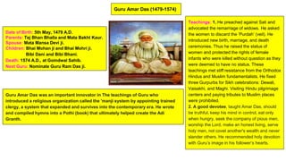 Guru Amar Das (1479-1574)
Date of Birth: 5th May, 1479 A.D.
Parents: Tej Bhan Bhalla and Mata Bakht Kaur.
Spouse: Mata Mansa Devi ji.
Children: Bhai Mohan ji and Bhai Mohri ji.
Bibi Dani and Bibi Bhani.
Death: 1574 A.D., at Goindwal Sahib.
Next Guru: Nominate Guru Ram Das ji.
Guru Amar Das was an important innovator in The teachings of Guru who
introduced a religious organization called the 'manji system by appointing trained
clergy, a system that expanded and survives into the contemporary era. He wrote
and compiled hymns into a Pothi (book) that ultimately helped create the Adi
Granth.
Teachings: 1. He preached against Sati and
advocated the remarriage of widows. He asked
the women to discard the ‘Purdah’ (veil). He
introduced new birth, marriage, and death
ceremonies. Thus he raised the status of
women and protected the rights of female
infants who were killed without question as they
were deemed to have no status. These
teachings met stiff resistance from the Orthodox
Hindus and Muslim fundamentalists. He fixed
three Gurpurbs for Sikh celebrations: Dewali,
Vaisakhi, and Maghi. Visiting Hindu pilgrimage
centers and paying tributes to Muslim places
were prohibited.
2. A good devotee, taught Amar Das, should
be truthful, keep his mind in control, eat only
when hungry, seek the company of pious men,
worship the Lord, make an honest living, serve
holy men, not covet another's wealth and never
slander others. He recommended holy devotion
with Guru’s image in his follower’s hearts.
 
