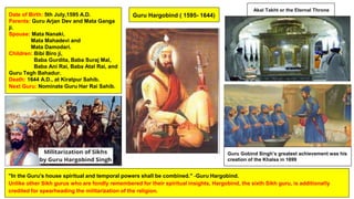 Guru Hargobind ( 1595- 1644)
Date of Birth: 5th July,1595 A.D.
Parents: Guru Arjan Dev and Mata Ganga
ji.
Spouse: Mata Nanaki,
Mata Mahadevi and
Mata Damodari.
Children: Bibi Biro ji,
Baba Gurdita, Baba Suraj Mal,
Baba Ani Rai, Baba Atal Rai, and
Guru Tegh Bahadur.
Death: 1644 A.D., at Kiratpur Sahib.
Next Guru: Nominate Guru Har Rai Sahib.
"In the Guru's house spiritual and temporal powers shall be combined." -Guru Hargobind.
Unlike other Sikh gurus who are fondly remembered for their spiritual insights, Hargobind, the sixth Sikh guru, is additionally
credited for spearheading the militarization of the religion.
Akal Takht or the Eternal Throne
Guru Gobind Singh’s greatest achievement was his
creation of the Khalsa in 1699
 