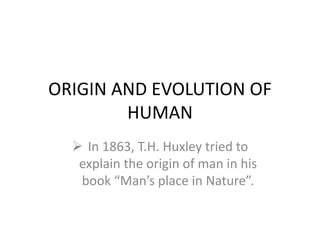 ORIGIN AND EVOLUTION OF
HUMAN
 In 1863, T.H. Huxley tried to
explain the origin of man in his
book “Man’s place in Nature”.
 