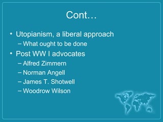 Cont…
• Utopianism, a liberal approach
– What ought to be done
• Post WW I advocates
– Alfred Zimmern
– Norman Angell
– James T. Shotwell
– Woodrow Wilson
 
