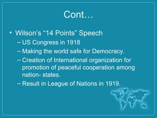 Cont…
• Wilson’s “14 Points” Speech
– US Congress in 1918
– Making the world safe for Democracy.
– Creation of International organization for
promotion of peaceful cooperation among
nation- states.
– Result in League of Nations in 1919.
 
