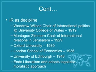 Cont…
• IR as decipline
– Woodrow Wilson Chair of International politics
@ University College of Wales – 1919
– Montague Zimmern Chair of International
relations in Jerusalem – 1929
– Oxford University – 1930
– London School of Economics – 1936
– University of Edinburgh – 1948
– Ends Liberalism and adopts legalistic-
moralistic approach
 