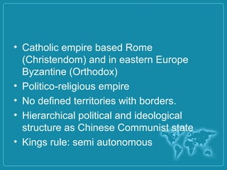 • Catholic empire based Rome
(Christendom) and in eastern Europe
Byzantine (Orthodox)
• Politico-religious empire
• No defined territories with borders.
• Hierarchical political and ideological
structure as Chinese Communist state
• Kings rule: semi autonomous
 