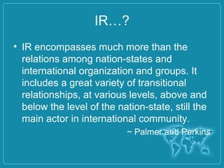 IR…?
• IR encompasses much more than the
relations among nation-states and
international organization and groups. It
includes a great variety of transitional
relationships, at various levels, above and
below the level of the nation-state, still the
main actor in international community.
~ Palmer and Perkins
 