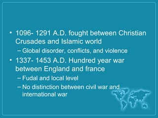 • 1096- 1291 A.D. fought between Christian
Crusades and Islamic world
– Global disorder, conflicts, and violence
• 1337- 1453 A.D. Hundred year war
between England and france
– Fudal and local level
– No distinction between civil war and
international war
 