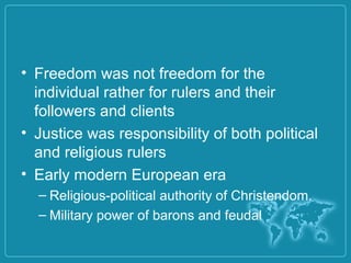 • Freedom was not freedom for the
individual rather for rulers and their
followers and clients
• Justice was responsibility of both political
and religious rulers
• Early modern European era
– Religious-political authority of Christendom.
– Military power of barons and feudal
 