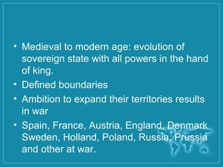 • Medieval to modern age: evolution of
sovereign state with all powers in the hand
of king.
• Defined boundaries
• Ambition to expand their territories results
in war
• Spain, France, Austria, England, Denmark
Sweden, Holland, Poland, Russia, Prussia
and other at war.
 