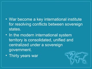 • War become a key international institute
for resolving conflicts between sovereign
states.
• In the modern international system
territory is consolidated, unified and
centralized under a sovereign
government.
• Thirty years war
 