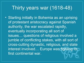 Thirty years war (1618-48)
• Starting initially in Bohemia as an uprising
of protestant aristocracy against Spanish
authority, the war escalated rapidly,
eventually incorporating all sort of
issues… questions of religious involved a
jumble of conflicting stakes, with all sort of
cross-cutting dynastic, religious, and state
interest involved… Europe was fighting its
first continental war.
 