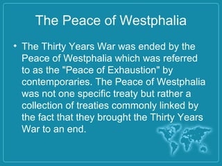 The Peace of Westphalia
• The Thirty Years War was ended by the
Peace of Westphalia which was referred
to as the "Peace of Exhaustion" by
contemporaries. The Peace of Westphalia
was not one specific treaty but rather a
collection of treaties commonly linked by
the fact that they brought the Thirty Years
War to an end.
 