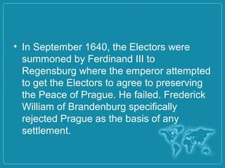 • In September 1640, the Electors were
summoned by Ferdinand III to
Regensburg where the emperor attempted
to get the Electors to agree to preserving
the Peace of Prague. He failed. Frederick
William of Brandenburg specifically
rejected Prague as the basis of any
settlement.
 