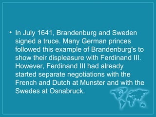 • In July 1641, Brandenburg and Sweden
signed a truce. Many German princes
followed this example of Brandenburg's to
show their displeasure with Ferdinand III.
However, Ferdinand III had already
started separate negotiations with the
French and Dutch at Munster and with the
Swedes at Osnabruck.
 