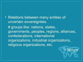 • Relations between many entities of
uncertain sovereignties.
# groups like: nations, states,
governments, peoples, regions, alliances,
confederations, international
organizations, industrial organizations,
religious organizations, etc.
~ Wright
 