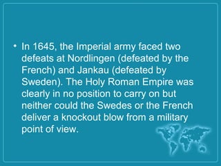 • In 1645, the Imperial army faced two
defeats at Nordlingen (defeated by the
French) and Jankau (defeated by
Sweden). The Holy Roman Empire was
clearly in no position to carry on but
neither could the Swedes or the French
deliver a knockout blow from a military
point of view.
 