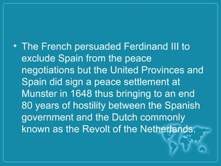 • The French persuaded Ferdinand III to
exclude Spain from the peace
negotiations but the United Provinces and
Spain did sign a peace settlement at
Munster in 1648 thus bringing to an end
80 years of hostility between the Spanish
government and the Dutch commonly
known as the Revolt of the Netherlands.
 