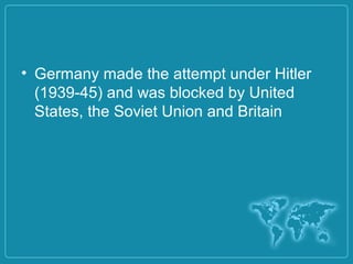• Germany made the attempt under Hitler
(1939-45) and was blocked by United
States, the Soviet Union and Britain
 