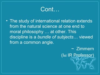 Cont…
• The study of international relation extends
from the natural science at one end to
moral philosophy … at other. This
discipline is a bundle of subjects… viewed
from a common angle.
~ Zimmern
(Ist IR Professor)
 