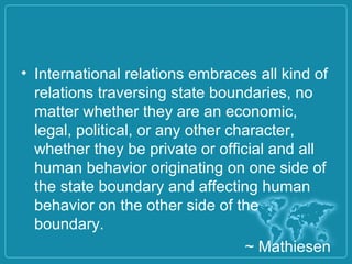 • International relations embraces all kind of
relations traversing state boundaries, no
matter whether they are an economic,
legal, political, or any other character,
whether they be private or official and all
human behavior originating on one side of
the state boundary and affecting human
behavior on the other side of the
boundary.
~ Mathiesen
 